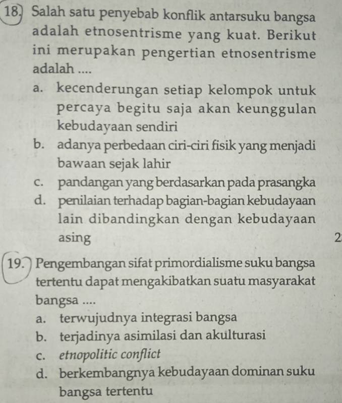 Salah satu penyebab konflik antarsuku bangsa
adalah etnosentrisme yang kuat. Berikut
ini merupakan pengertian etnosentrisme
adalah ....
a. kecenderungan setiap kelompok untuk
percaya begitu saja akan keunggulan
kebudayaan sendiri
b. adanya perbedaan ciri-ciri fisik yang menjadi
bawaan sejak lahir
c. pandangan yang berdasarkan pada prasangka
d. penilaian terhadap bagian-bagian kebudayaan
lain dibandingkan dengan kebudayaan
asing 2
19. Pengembangan sifat primordialisme suku bangsa
tertentu dapat mengakibatkan suatu masyarakat
bangsa ....
a. terwujudnya integrasi bangsa
b. terjadinya asimilasi dan akulturasi
c. etnopolitic conflict
d. berkembangnya kebudayaan dominan suku
bangsa tertentu