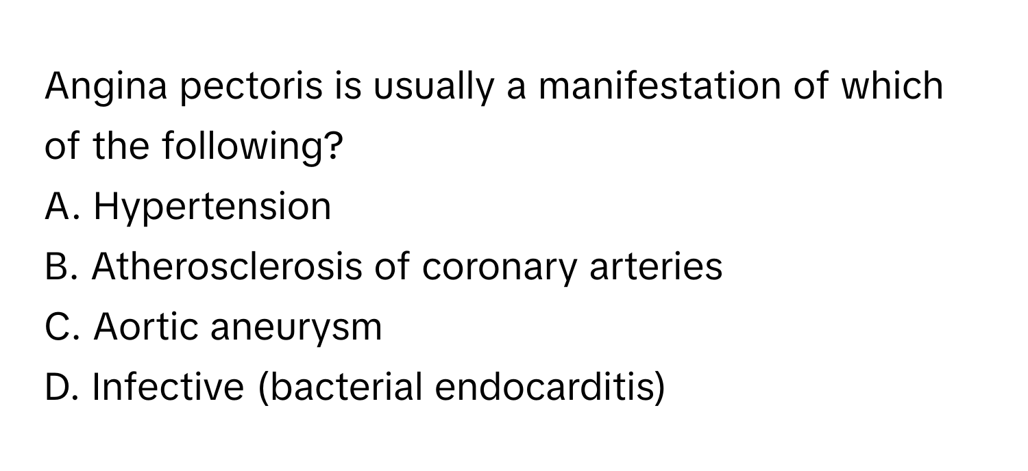 Angina pectoris is usually a manifestation of which of the following?

A. Hypertension
B. Atherosclerosis of coronary arteries
C. Aortic aneurysm
D. Infective (bacterial endocarditis)