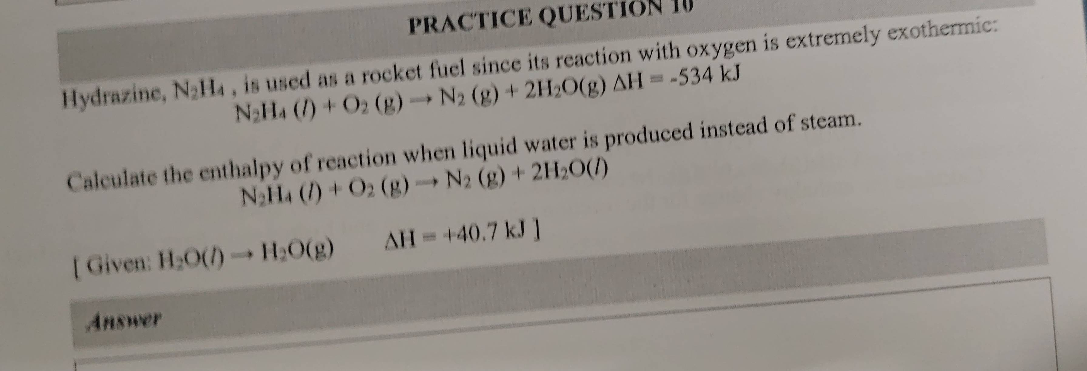 PRACTICE QUESTION I 
Hydrazine, N_2H_4 , is used as a rocket fuel since its reaction with oxygen is extremely exothermic:
N_2H_4(l)+O_2(g)to N_2(g)+2H_2O(g)△ H=-534kJ
Calculate the enthalpy of reaction when liquid water is produced instead of steam.
N_2H_4(l)+O_2(g)to N_2(g)+2H_2O(l)
[ Given: H_2O(l)to H_2O(g) □  △ H=+40.7kJ]
Answer