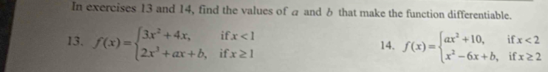 In exercises 13 and 14, find the values of a and 6 that make the function differentiable.
13. f(x)=beginarrayl 3x^2+4x,ifx<1 2x^3+ax+b,ifx≥ 1endarray. 14. f(x)=beginarrayl ax^2+10,ifx<2 x^2-6x+b,ifx≥ 2endarray.