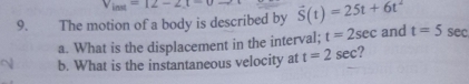 Vind=12-212-2
9. The motion of a body is described by vector S(t)=25t+6t^2 and t=5 sec 
a. What is the displacement in the interval; t=2sec
b. What is the instantaneous velocity at t=2sec ?