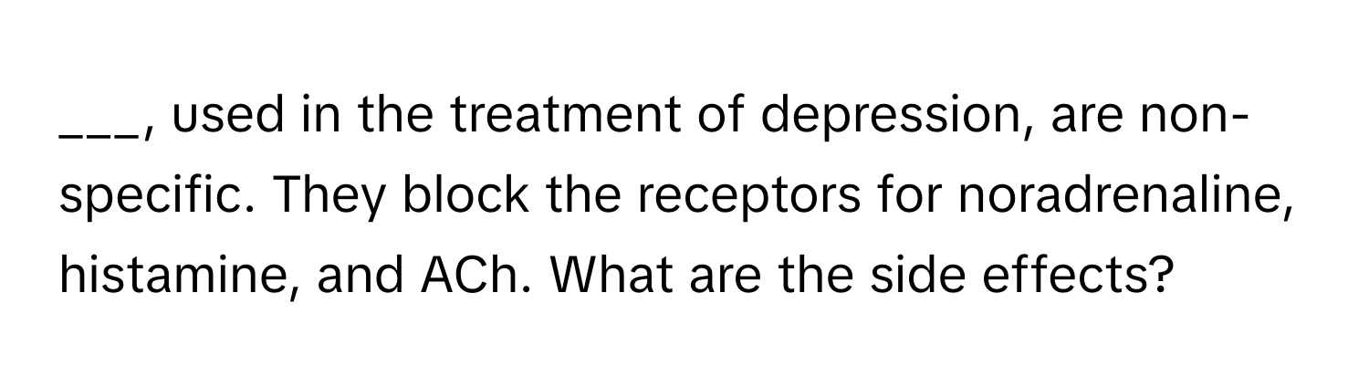 used in the treatment of depression, are non-specific. They block the receptors for noradrenaline, histamine, and ACh. What are the side effects?