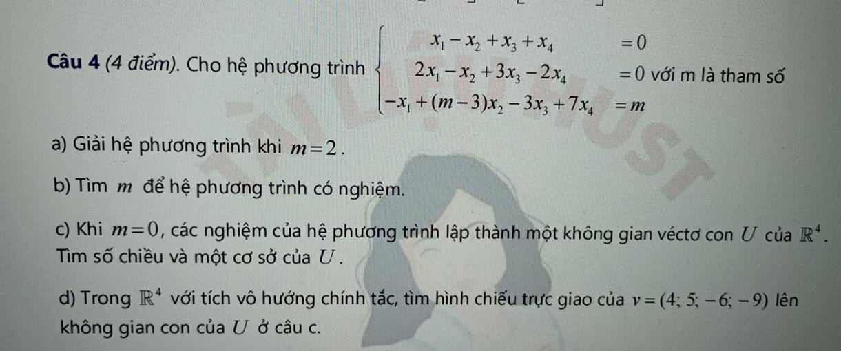 Cho hệ phương trình beginarrayl x_1-x_2+x_3+x_4=0 2x_1-x_2+3x_3-2x_4=0 -x_1+(m-3)x_2-3x_3+7x_4=mendarray. với m là tham số 
a) Giải hệ phương trình khi m=2. 
b) Tìm m để hệ phương trình có nghiệm. 
c) Khi m=0 , các nghiệm của hệ phương trình lập thành một không gian véctơ con U của R^4. 
Tim số chiều và một cơ sở của U. 
d) Trong R^4 với tích vô hướng chính tắc, tìm hình chiếu trực giao của v=(4;5;-6;-9) lên 
không gian con của U ở câu c.