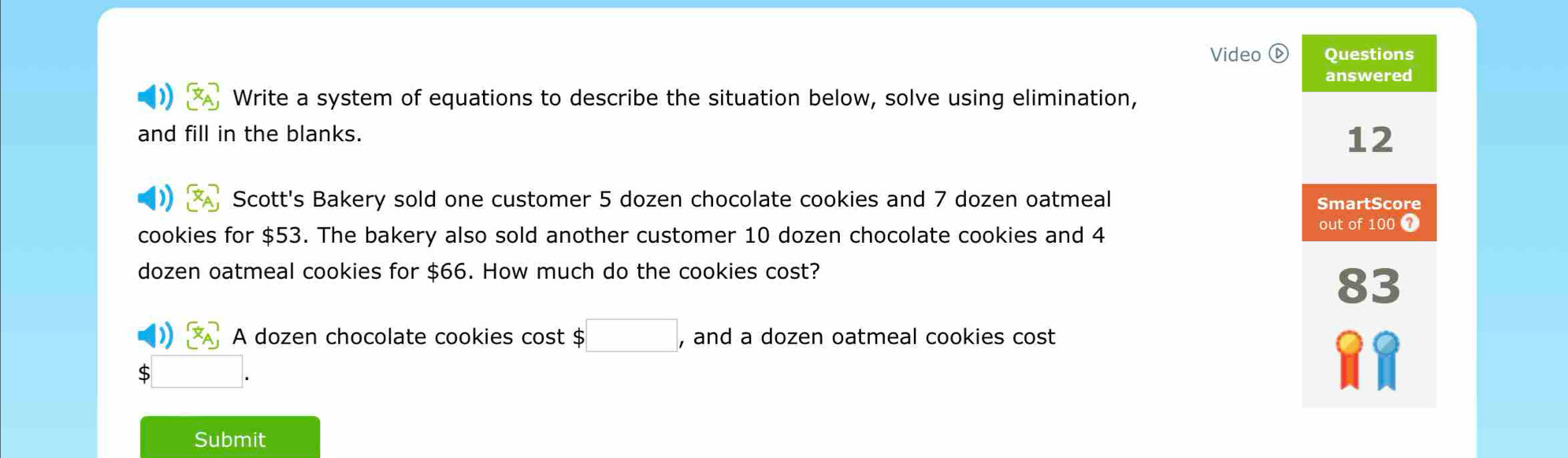 Video Questions 
answered 
Write a system of equations to describe the situation below, solve using elimination, 
and fill in the blanks. 
12 
Scott's Bakery sold one customer 5 dozen chocolate cookies and 7 dozen oatmeal SmartScore 
cookies for $53. The bakery also sold another customer 10 dozen chocolate cookies and 4 out of 100 7
dozen oatmeal cookies for $66. How much do the cookies cost? 
83 
D x_AA] A dozen chocolate cookies cost $□ , and a dozen oatmeal cookies cost 
:□ . 
Submit