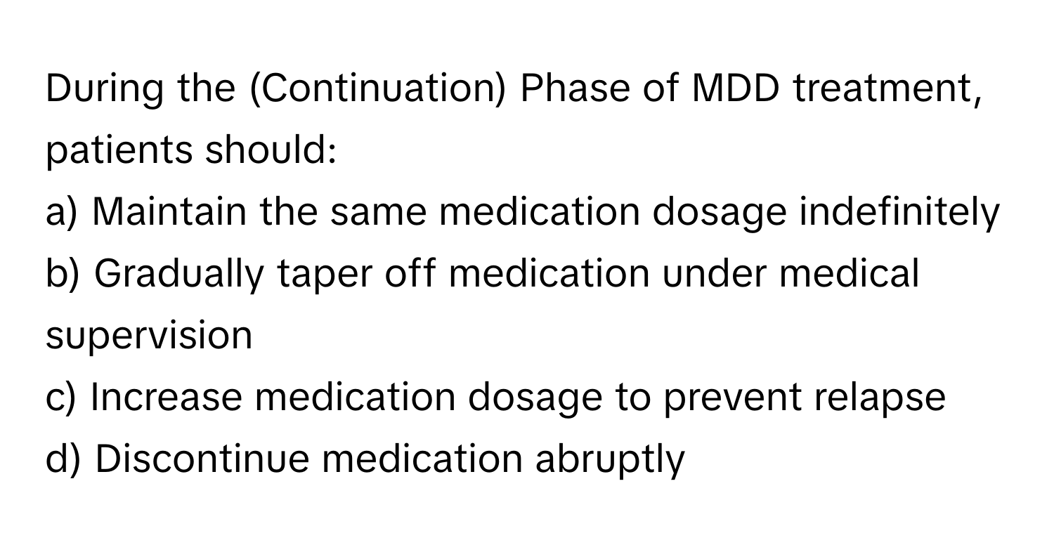 During the (Continuation) Phase of MDD treatment, patients should:

a) Maintain the same medication dosage indefinitely 
b) Gradually taper off medication under medical supervision 
c) Increase medication dosage to prevent relapse 
d) Discontinue medication abruptly