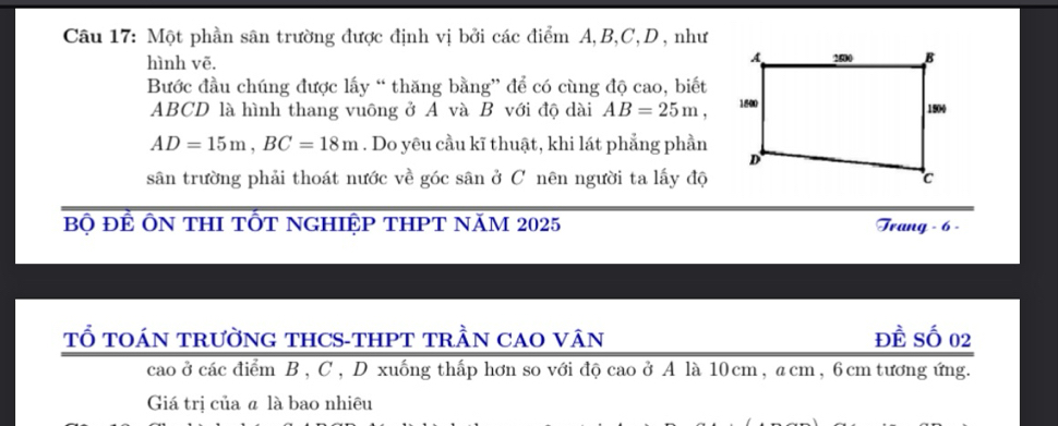 Một phần sân trường được định vị bởi các điểm A, B, C, D , như 
hình vẽ. 
Bước đầu chúng được lấy “ thăng bằng” để có cùng độ cao, biết
ABCD là hình thang vuông ở A và B với độ dài AB=25m,
AD=15m, BC=18m. Do yêu cầu kĩ thuật, khi lát phẳng phần 
sân trường phải thoát nước về góc sân ở C nên người ta lấy độ 
Bộ ĐẾ ÔN THI TỐT NGHIỆP THPT NăM 2025 Trang - 6 - 
TỔ TOÁN TRườNG THCS-THPT TRầN CAO VÂN đề Số 02
cao ở các điểm B , C, D xuống thấp hơn so với độ cao ở A là 10cm, acm, 6 cm tương ứng. 
Giá trị của á là bao nhiêu