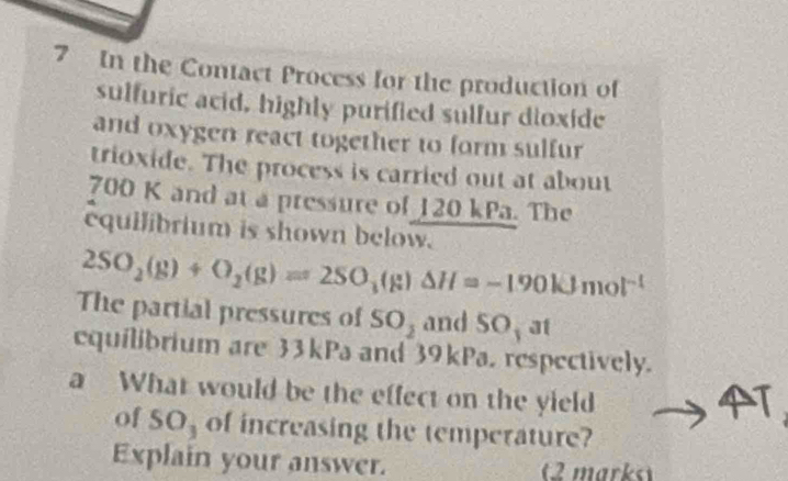 In the Contact Process for the production of 
sulfuric acid, highly purified sulfur dioxide 
and oxygen react together to form sulfur 
trioxide. The process is carried out at about
700 K and at a pressure of 120 kPa. The 
equilibrium is shown below.
2SO_2(g)+O_2(g)=2SO_3(g)△ H=-190kJmol^(-1)
The partial pressures of SO_2 and SO, at 
equilibrium are 33kPa and 39kPa, respectively. 
a What would be the effect on the yield 
AT 
of SO₃ of increasing the temperature? 
Explain your answer. (2 marks