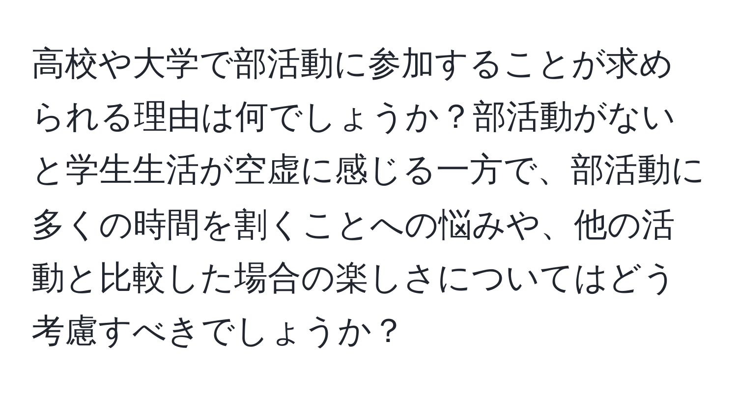 高校や大学で部活動に参加することが求められる理由は何でしょうか？部活動がないと学生生活が空虚に感じる一方で、部活動に多くの時間を割くことへの悩みや、他の活動と比較した場合の楽しさについてはどう考慮すべきでしょうか？