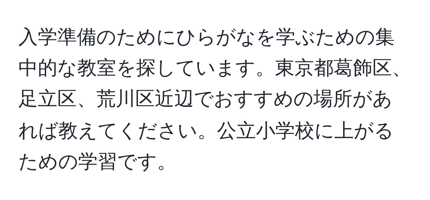 入学準備のためにひらがなを学ぶための集中的な教室を探しています。東京都葛飾区、足立区、荒川区近辺でおすすめの場所があれば教えてください。公立小学校に上がるための学習です。