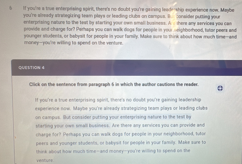 If you're a true enterprising spirit, there's no doubt you're gaining leadership experience now. Maybe 
you're already strategizing team plays or leading clubs on campus. But consider putting your 
enterprising nature to the test by starting your own small business. Are there any services you can 
provide and charge for? Perhaps you can walk dogs for people in your eighborhood, tutor peers and 
younger students, or babysit for people in your family. Make sure to think about how much time-and 
money—you're willing to spend on the venture. 
QUESTION 4 
Click on the sentence from paragraph 6 in which the author cautions the reader. 
If you’re a true enterprising spirit, there's no doubt you’re gaining leadership 
experience now. Maybe you’re already strategizing team plays or leading clubs 
on campus. But consider putting your enterprising nature to the test by 
starting your own small business. Are there any services you can provide and 
charge for? Perhaps you can walk dogs for people in your neighborhood, tutor 
peers and younger students, or babysit for people in your family. Make sure to 
think about how much time—and money—you’re willing to spend on the 
venture.