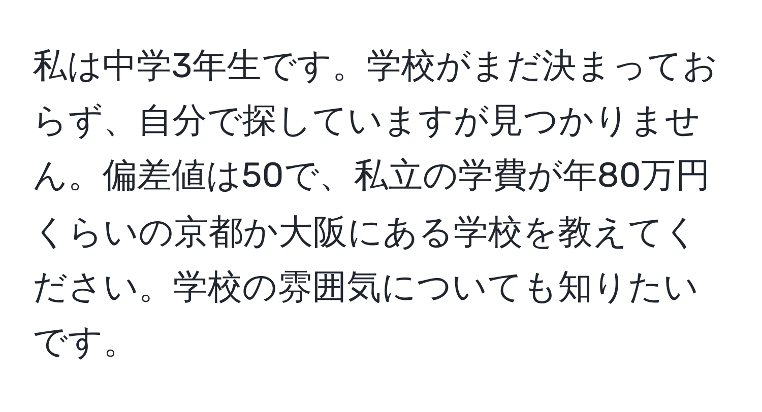 私は中学3年生です。学校がまだ決まっておらず、自分で探していますが見つかりません。偏差値は50で、私立の学費が年80万円くらいの京都か大阪にある学校を教えてください。学校の雰囲気についても知りたいです。