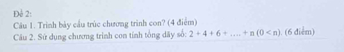 Để 2: 
Câu 1. Trình bày cầu trúc chương trình con? (4 điểm) 
Câu 2. Sử dụng chương trình con tính tổng dãy số: 2+4+6+...+n(0 . (6 điểm)