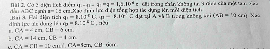 Có 3 diện tích điểm q_1=q_2=q_3=q=1,6.10^(-6)c đặt trong chân không tại 3 đỉnh của một tam giác 
đều ABC cạnh a=16cm h.Xác định lực điện tổng hợp tác dụng lên mỗi điện tích. 
.Bài 3. Hai điện tích q_1=8.10^(-8)C, q_2=-8.10^(-8)C đặt tại A và B trong không khí (AB=10cm). Xác 
định lực tác dụng lên q_3=8.10^(-8)C , nều: 
a. CA=4cm, CB=6cm. 
b. CA=14cm, CB=4cm. 
c. CA=CB=10cm.d. CA=8cm, CB=6cm.