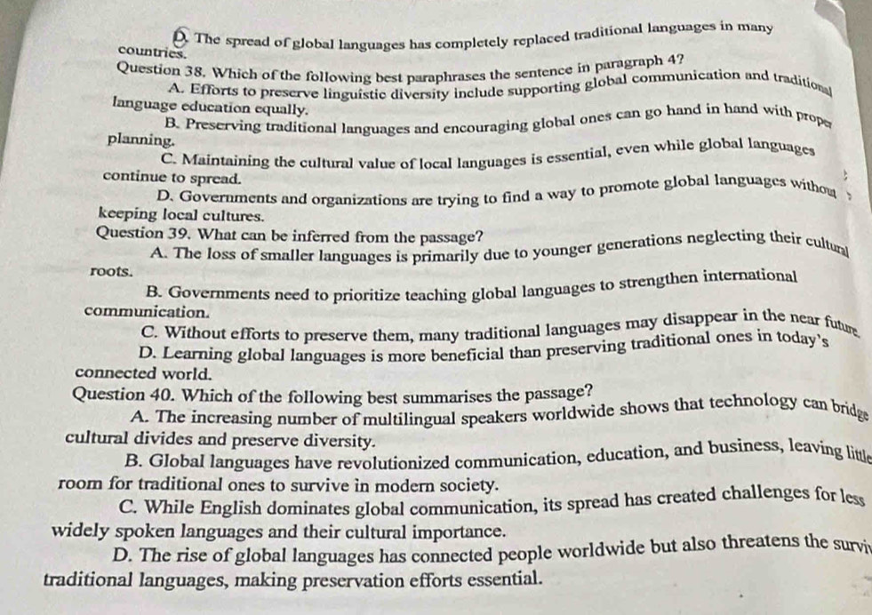 D The spread of global languages has completely replaced traditional languages in many
countries.
Question 38. Which of the following best paraphrases the sentence in paragraph 4?
A. Efforts to preserve linguistic diversity include supporting global communication and traditionl
language education equally.
B. Preserving traditional languages and encouraging global ones can go hand in hand with prope
planning.
C. Maintaining the cultural value of local languages is essential, even while global languages
continue to spread.
:
D. Governments and organizations are trying to find a way to promote global languages withou
keeping local cultures.
Question 39. What can be inferred from the passage?
A. The loss of smaller languages is primarily due to younger generations neglecting their culturl
roots.
B. Governments need to prioritize teaching global languages to strengthen international
communication.
C. Without efforts to preserve them, many traditional languages may disappear in the near future
D. Learning global languages is more beneficial than preserving traditional ones in today's
connected world.
Question 40. Which of the following best summarises the passage?
A. The increasing number of multilingual speakers worldwide shows that technology can bridge
cultural divides and preserve diversity.
B. Global languages have revolutionized communication, education, and business, leaving little
room for traditional ones to survive in modern society.
C. While English dominates global communication, its spread has created challenges for less
widely spoken languages and their cultural importance.
D. The rise of global languages has connected people worldwide but also threatens the survi
traditional languages, making preservation efforts essential.