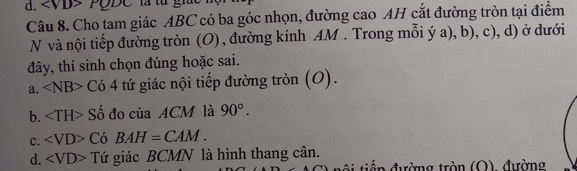 to
Câu 8. Cho tam giác ABC có ba góc nhọn, đường cao AH cắt đường tròn tại điểm
N và nội tiếp đường tròn (O) , đường kính AM. Trong mỗi ý a), b), c), d) ở dưới
đây, thí sinh chọn đúng hoặc sai.
a. ∠ NB>C64 tứ giác nội tiếp đường tròn (O).
b. S i đo của ACM là 90°.
c. Có BAH=CAM.
d. Tứ giác BCMN là hình thang cân.
tiến đường tròn (O), đường