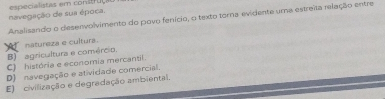 especialistas em construça
navegação de sua época.
Analisando o desenvolvimento do povo fenício, o texto torna evidente uma estreita relação entre
natureza e cultura.
B) agricultura e comércio.
C) história e economia mercantil.
D) navegação e atividade comercial.
E) civilização e degradação ambiental.