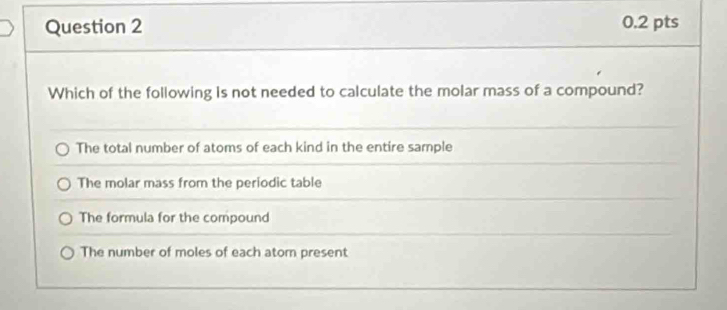 Which of the following is not needed to calculate the molar mass of a compound?
The total number of atoms of each kind in the entire sample
The molar mass from the periodic table
The formula for the compound
The number of moles of each atorn present