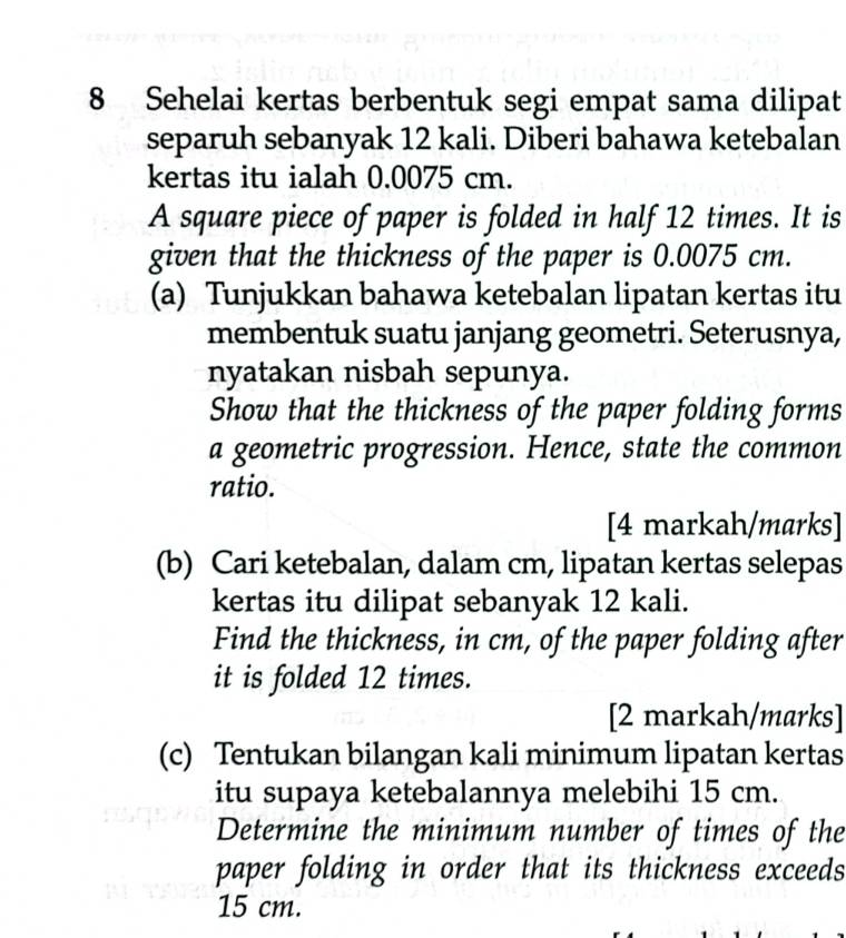 Sehelai kertas berbentuk segi empat sama dilipat 
separuh sebanyak 12 kali. Diberi bahawa ketebalan 
kertas itu ialah 0.0075 cm. 
A square piece of paper is folded in half 12 times. It is 
given that the thickness of the paper is 0.0075 cm. 
(a) Tunjukkan bahawa ketebalan lipatan kertas itu 
membentuk suatu janjang geometri. Seterusnya, 
nyatakan nisbah sepunya. 
Show that the thickness of the paper folding forms 
a geometric progression. Hence, state the common 
ratio. 
[4 markah/marks] 
(b) Cari ketebalan, dalam cm, lipatan kertas selepas 
kertas itu dilipat sebanyak 12 kali. 
Find the thickness, in cm, of the paper folding after 
it is folded 12 times. 
[2 markah/marks] 
(c) Tentukan bilangan kali minimum lipatan kertas 
itu supaya ketebalannya melebihi 15 cm. 
Determine the minimum number of times of the 
paper folding in order that its thickness exceeds
15 cm.