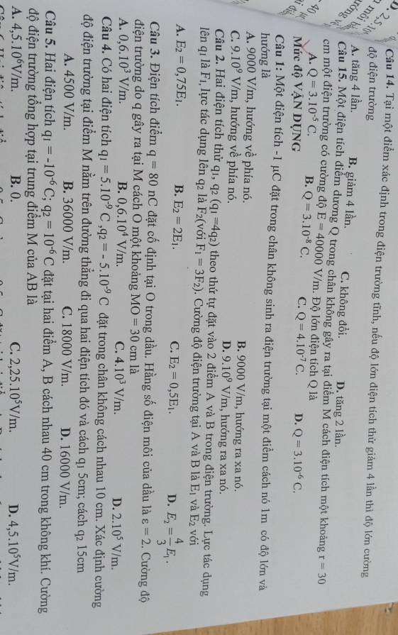 α Câu 14. Tại một điểm xác định trong điện trường tĩnh, nếu độ lớn điện tích thử giảm 4 lần thì độ lớn cường
độ điện trường
d é A. tăng 4 lần. B. giảm 4 lần. C. không đổi. D. tăng 2 lần.
Câu 15. Một điện tích điểm dương Q trong chân khồng gây ra tại điểm M cách điện tích một khoảng r=30
Fs cm một điện trường có cường độ E=40000V/m.  Độ lớn điện tích Q là
A. Q=3.10^(-5)C. B. Q=3.10^(-8)C. C. Q=4.10^(-7)C.
Y(
Mức độ VậN DỤNG D. Q=3.10^(-6)C.
B  Câu 1: Một điện tích -1 μC đặt trong chân không sinh ra điện trường tại một điểm cách nó 1m có độ lớn và
hướng là
A. 9000 V/m, hướng về phía nó. B. 9000 V/m, hướng ra xa nó.
C. 9.10^9V/m 1, hướng về phía nó. , hướng ra xa nó.
D. 9.10^9V/m
Câu 2. Hai điện tích thử q1, q2 (q_1=4q_2) theo thứ tự đặt vào 2 điểm A và B trong điện trường. Lực tác dụng
lên q1 là F1, lực tác dụng lên q2 là F_2(v ới F_1=3F_2) Cường độ điện trường tại A và B là E_1 và E_2 với
A. E_2=0,75E_1. B. E_2=2E_1.
C. E_2=0,5E_1. D. E_2= 4/3 E_1.
Câu 3. Điện tích điểm q=80nC đặt cố định tại O trong dầu. Hằng số điện môi của dầu là varepsilon =2.. Cường độ
điện trường do q gây ra tại M cách O một khoảng MO=30 cm là
A. 0,6.10^3V/m. B. 0,6.10^4V/m. C. 4.10^3V/m. D. 2.10^5V/m.
Câu 4. Có hai điện tích q_1=5.10^(-9)C,q_2=-5.10^(-9)C đặt trong chân không cách nhau 10 cm. Xác định cường
độ điện trường tại điểm M nằm trên đường thẳng đi qua hai điện tích đó và cách q1 5cm; cách q2 15cm
A. 4500 V/m. B. 36000 V/m. C. 18000 V/m. D. 16000 V/m.
Câu 5. Hai điện tích q_1=-10^(-6)C;q_2=10^(-6)C đặt tại hai điểm A, B cách nhau 40 cm trong không khí. Cường
độ điện trường tổng hợp tại trung điểm M của AB là
A. 4,5.10^6V/m. B. 0. C. 2,25.10^5V/m. D. 4,5.10^5V/m.