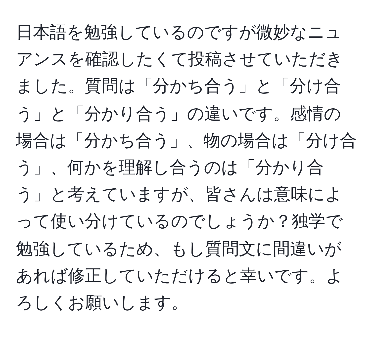 日本語を勉強しているのですが微妙なニュアンスを確認したくて投稿させていただきました。質問は「分かち合う」と「分け合う」と「分かり合う」の違いです。感情の場合は「分かち合う」、物の場合は「分け合う」、何かを理解し合うのは「分かり合う」と考えていますが、皆さんは意味によって使い分けているのでしょうか？独学で勉強しているため、もし質問文に間違いがあれば修正していただけると幸いです。よろしくお願いします。