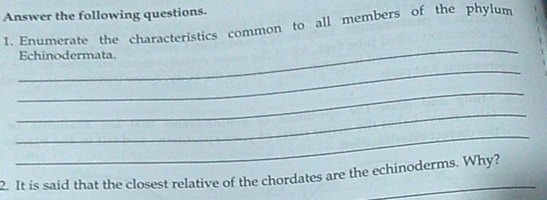 Answer the following questions. 
1. Enumerate the characteristics common to all members of the phylum 
_ 
Echinodermata. 
_ 
_ 
_ 
_ 
2. It is said that the closest relative of the chordates are the echinoderms. Why?