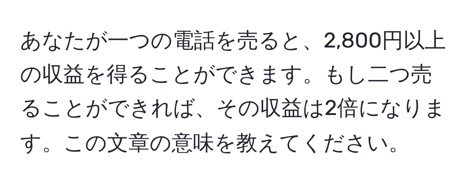 あなたが一つの電話を売ると、2,800円以上の収益を得ることができます。もし二つ売ることができれば、その収益は2倍になります。この文章の意味を教えてください。