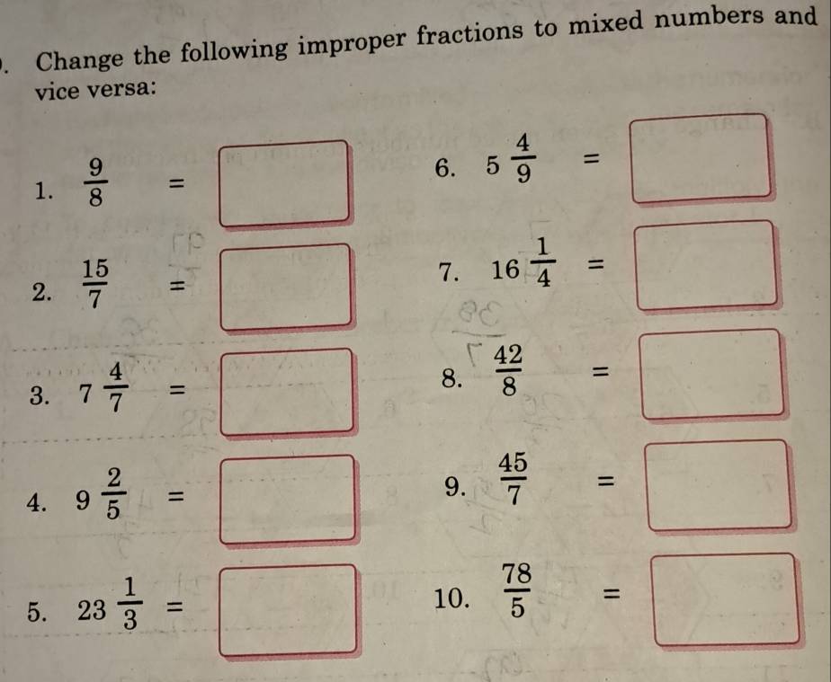 Change the following improper fractions to mixed numbers and 
vice versa: 
1.  9/8 =□ 6. 5 4/9 =□
2.  15/7 =□
7. 16 1/4 =□
3. 7 4/7 =□ 8.  42/8 =□
4. 9 2/5 =□ 9.  45/7 =□
5. 23 1/3 =□ 10.  78/5 =□