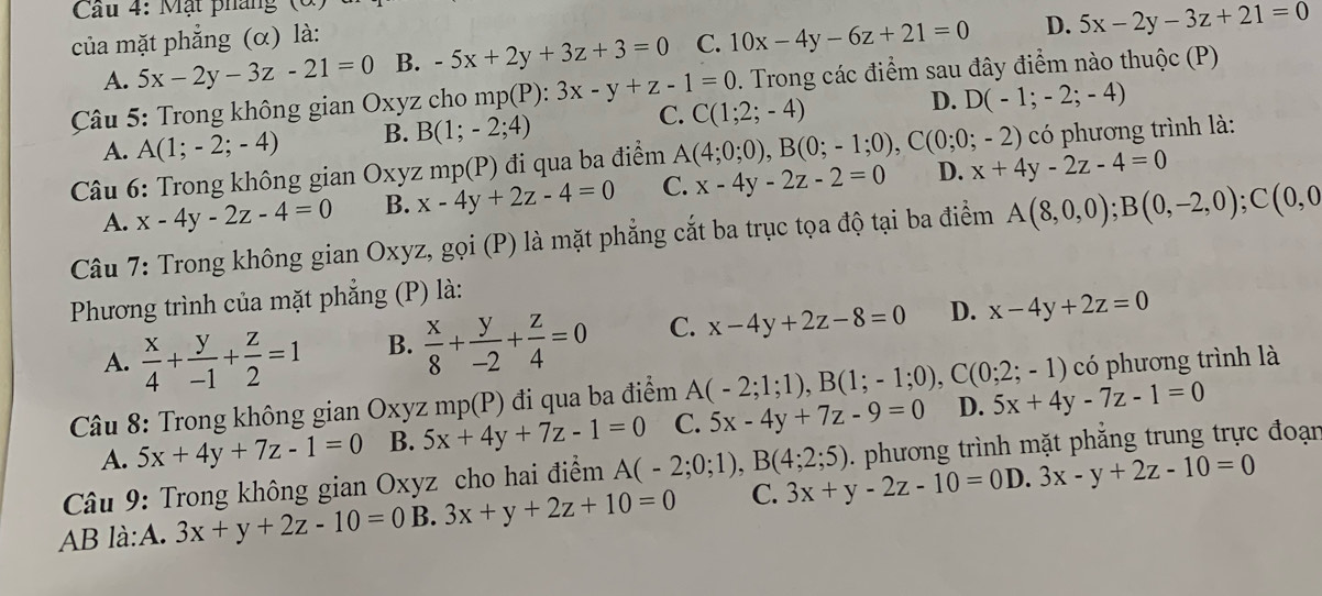 Cầu 4: Mặt pháng  (
của mặt phẳng (α) là:
A. 5x-2y-3z-21=0 B. -5x+2y+3z+3=0 C. 10x-4y-6z+21=0 D. 5x-2y-3z+21=0
Câu 5: Trong không gian Oxyz cho mp(P):3x-y+z-1=0 C(1;2;-4). Trong các điểm sau đây điểm nào thuộc (P)
A. A(1;-2;-4) B. B(1;-2;4) C. D. D(-1;-2;-4)
* Câu 6: Trong không gian Oxyz mp(P) đi qua ba điểm A(4;0;0),B(0;-1;0),C(0;0;-2) có phương trình là:
A. x-4y-2z-4=0 B. x-4y+2z-4=0 C. x-4y-2z-2=0 D. x+4y-2z-4=0
Câu 7: Trong không gian Oxyz, gọi (P) là mặt phẳng cắt ba trục tọa độ tại ba điểm A(8,0,0);B(0,-2,0);C(0,0
Phương trình của mặt phẳng (P) là:
A.  x/4 + y/-1 + z/2 =1 B.  x/8 + y/-2 + z/4 =0 C. x-4y+2z-8=0 D. x-4y+2z=0
Câu 8: Trong không gian Oxyz mp(P) đi qua ba điểm A(-2;1;1),B(1;-1;0),C(0;2;-1) có phương trình là
A. 5x+4y+7z-1=0 B. 5x+4y+7z-1=0 C. 5x-4y+7z-9=0 D. 5x+4y-7z-1=0
Câu 9: Trong không gian Oxyz cho hai điểm A(-2;0;1),B(4;2;5). phương trình mặt phẳng trung trực đoạn
AB là:A. 3x+y+2z-10=0 B. 3x+y+2z+10=0 C. 3x+y-2z-10=0D 3x-y+2z-10=0