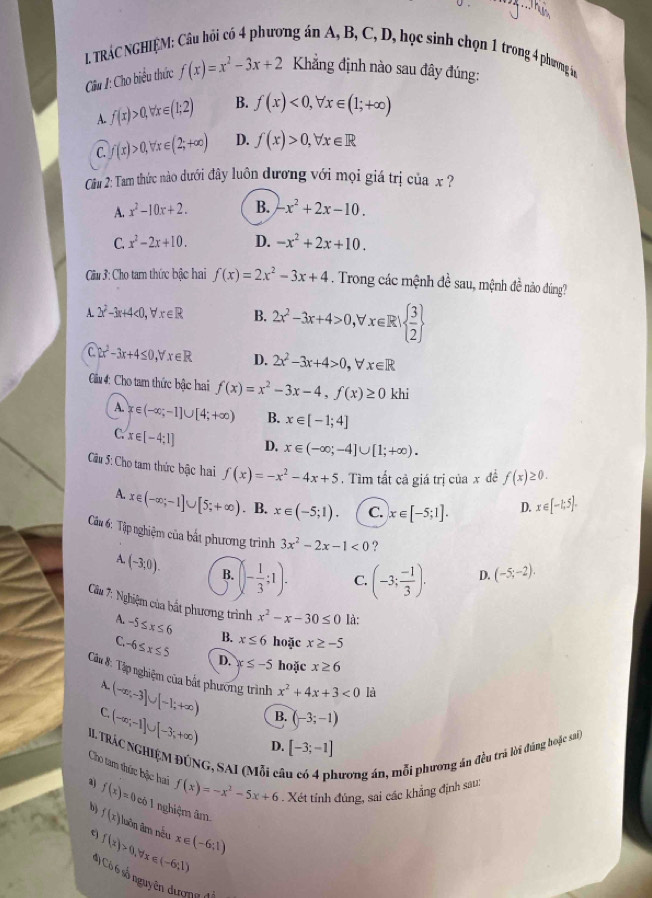 TRÁC NGHIỆM: Câu hồi có 4 phương án A, B, C, D, học sinh chọn 1 trong 4 phương in
Cầu 1: Cho biểu thức f(x)=x^2-3x+2 Kẳng định nào sau đây đúng:
A. f(x)>0,forall x∈ (1;2) B. f(x)<0,forall x∈ (1;+∈fty )
C. f(x)>0,forall x∈ (2;+∈fty ) D. f(x)>0,forall x∈ R
Cầu 2: Tam thức nào dưới đây luôn đương với mọi giá trị của x ?
A. x^2-10x+2. B. -x^2+2x-10.
C. x^2-2x+10. D. -x^2+2x+10.
Cu 3: Cho tam thức bậc hai f(x)=2x^2-3x+4. Trong các mệnh đề sau, mệnh đề nào đúng?
A. 2x^2-3x+4<0,forall x∈ R B. 2x^2-3x+4>0,forall x∈ R|  3/2 
C. 2x^2-3x+4≤ 0,forall x∈ R D. 2x^2-3x+4>0,forall x∈ R
Cầu : Cho tam thức bậc hai f(x)=x^2-3x-4,f(x)≥ 0 khi
A. x∈ (-∈fty ;-1]∪ [4;+∈fty ) B. x∈ [-1;4]
C. x∈ [-4:1] D. x∈ (-∈fty ;-4]∪ [1;+∈fty ).
Cầu 5: Cho tam thức bậc hai f(x)=-x^2-4x+5.  Tìm tất cả giá trị của x đề f(x)≥ 0.
A. x∈ (-∈fty ;-1]∪ [5;+∈fty ). B. x∈ (-5;1). C. x∈ [-5;1]. D. x∈ [-1,5].
Câu 6: Tập nghiệm của bất phương trình 3x^2-2x-1<0</tex> ?
A. (-3,0). B. (- 1/3 ;1). C. (-3; (-1)/3 )· D. (-5;-2).
Câu 7: Nghiệm của bắt phương trình x^2-x-30≤ 0 là:
A. -5≤ x≤ 6 B. x≤ 6 hoặc x≥ -5
C. -6≤ x≤ 5 D. x≤ -5 hoặc x≥ 6
Câu 8: Tập nghiệm của bắt phương trình x^2+4x+3<0</tex> là
A.
(-∈fty ,-3]∪ [-1;+∈fty ) B. (-3;-1)
C (-∈fty ;-1]∪ [-3;+∈fty ) D. [-3;-1]
II TRÁC NGHIỆM ĐÚNG, SAI (Mỗi cí ương án, mỗi phương án đều trú lời đúng hoặc sa,
Cho tam thức bộc hai f(x)=-x^2-5x+6. Xét tỉnh đúng, sai các khẳng định sau:
aj f(x)=0 có 1 nghiệm âm.
b) f(x) Tuôn âm nếu x∈ (-6;1)
t f(x)>0,forall x∈ (-6,1)
*) Có 6 số nguyên đượng