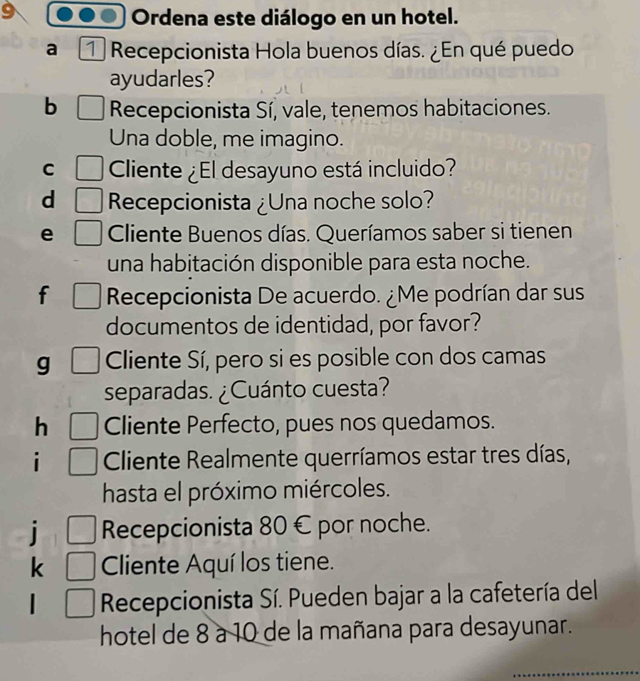 Ordena este diálogo en un hotel. 
a Recepcionista Hola buenos días. ¿En qué puedo 
ayudarles? 
b Recepcionista Sí, vale, tenemos habitaciones. 
Una doble, me imagino. 
C Cliente ¿El desayuno está incluido? 
d Recepcionista ¿Una noche solo? 
e Cliente Buenos días. Queríamos saber si tienen 
una habitación disponible para esta noche. 
f Recepcionista De acuerdo. ¿Me podrían dar sus 
documentos de identidad, por favor? 
g Cliente Sí, pero si es posible con dos camas 
separadas. ¿Cuánto cuesta? 
h Cliente Perfecto, pues nos quedamos. 
i Cliente Realmente querríamos estar tres días, 
hasta el próximo miércoles. 
Recepcionista 80 € por noche. 
k Cliente Aquí los tiene. 
Recepcionista Sí. Pueden bajar a la cafetería del 
hotel de 8 à 10 de la mañana para desayunar.