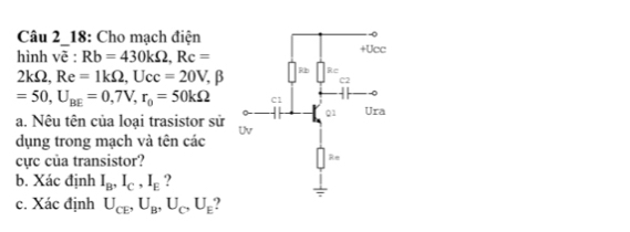 Câu 2_18: Cho mạch điện
hình voverline e:Rb=430kOmega ,Rc=
2kOmega . Re=1kOmega ,Ucc=20V,beta
=50,U_BE=0,7V,r_0=50kOmega
a. Nêu tên của loại trasistor sử 
dụng trong mạch và tên các
cực của transistor?
b. Xác định I_B,I_C,I_E ?
c. Xác định U_CE,U_B,U_C,U_E