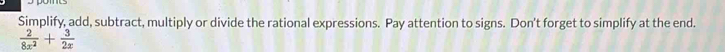Simplify, add, subtract, multiply or divide the rational expressions. Pay attention to signs. Don't forget to simplify at the end.
 2/8x^2 + 3/2x 