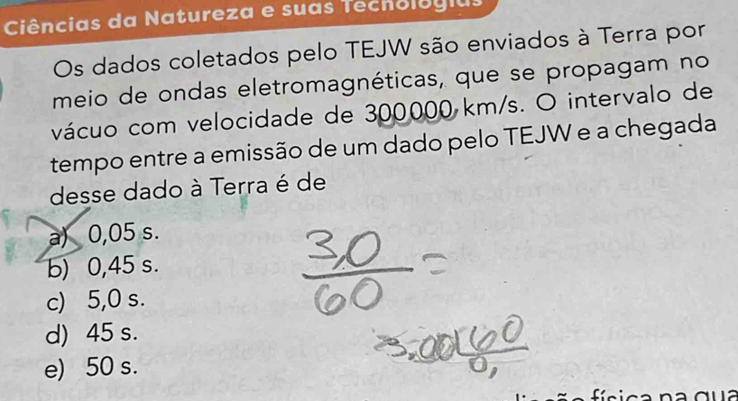 Ciências da Natureza e suas Techologias
Os dados coletados pelo TEJW são enviados à Terra por
meio de ondas eletromagnéticas, que se propagam no
vácuo com velocidade de 300000 km/s. O intervalo de
tempo entre a emissão de um dado pelo TEJW e a chegada
desse dado à Terra é de
a) 0,05 s.
b) 0,45 s.
c) 5,0 s.
d) 45 s.
e) 50 s.