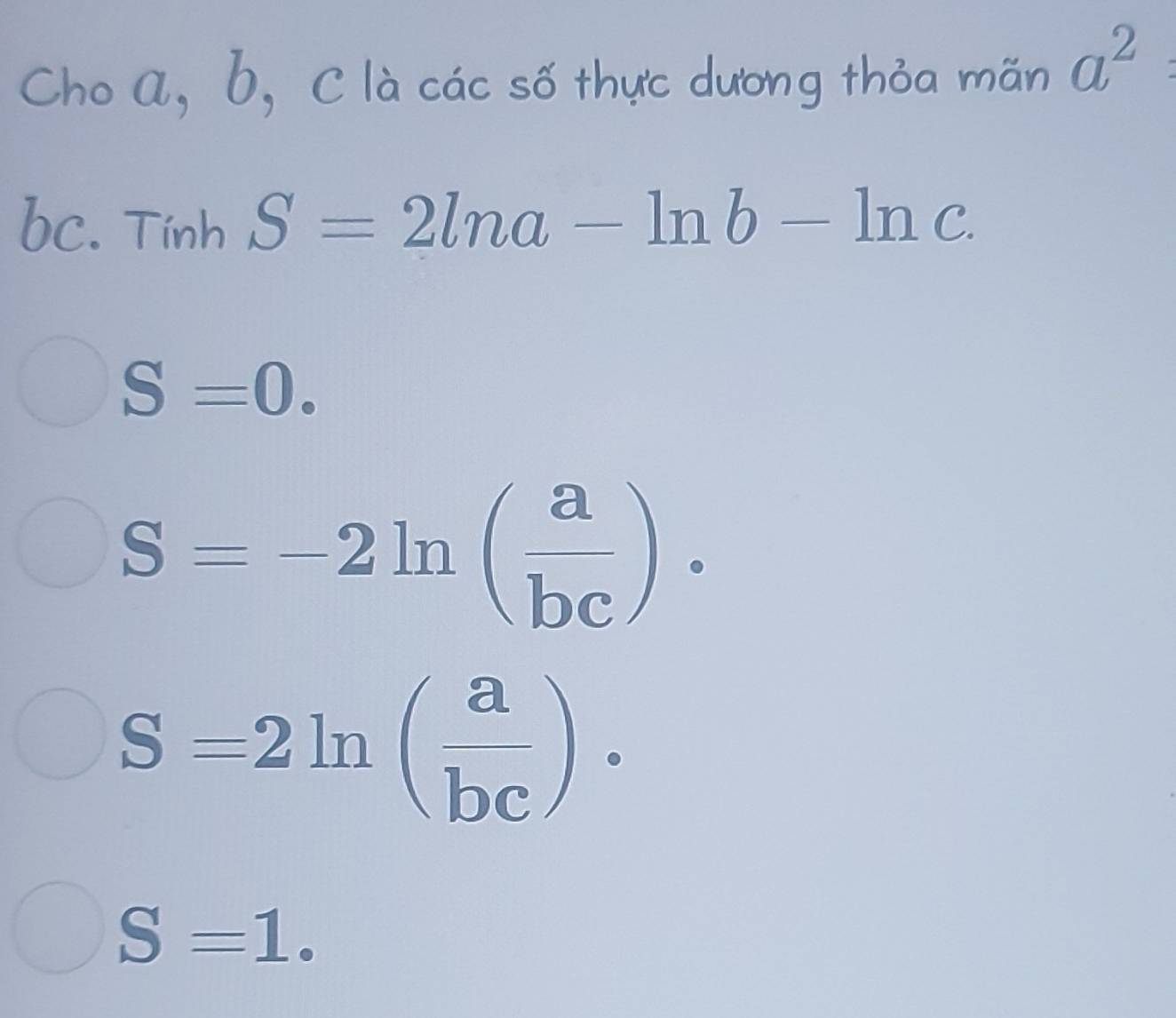 Cho a, b, C là các số thực dương thỏa mãn a^2
bc. Tính S=2ln a-ln b-ln c.
S=0.
S=-2ln ( a/bc )·
S=2ln ( a/bc )·
S=1.