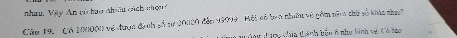 nhau. Vậy An có bao nhiêu cách chọn? 
Câu 19. Có 100000 vé được đánh số từ 00000 đến 99999. Hỏi có bao nhiêu vé gồm năm chữ số khác nhau? 
quộng được chia thành bốn ô như hình vẽ. Có bao