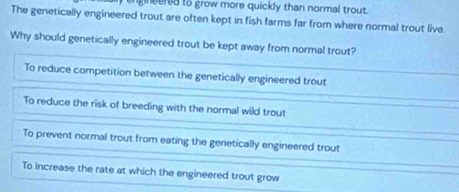 engineered to grow more quickly than normal trout.
The genetically engineered trout are often kept in fish farms far from where normal trout live.
Why should genetically engineered trout be kept away from normal trout?
To reduce competition between the genetically engineered trout
To reduce the risk of breeding with the normal wild trout
To prevent normal trout from eating the genetically engineered trout
To increase the rate at which the engineered trout grow