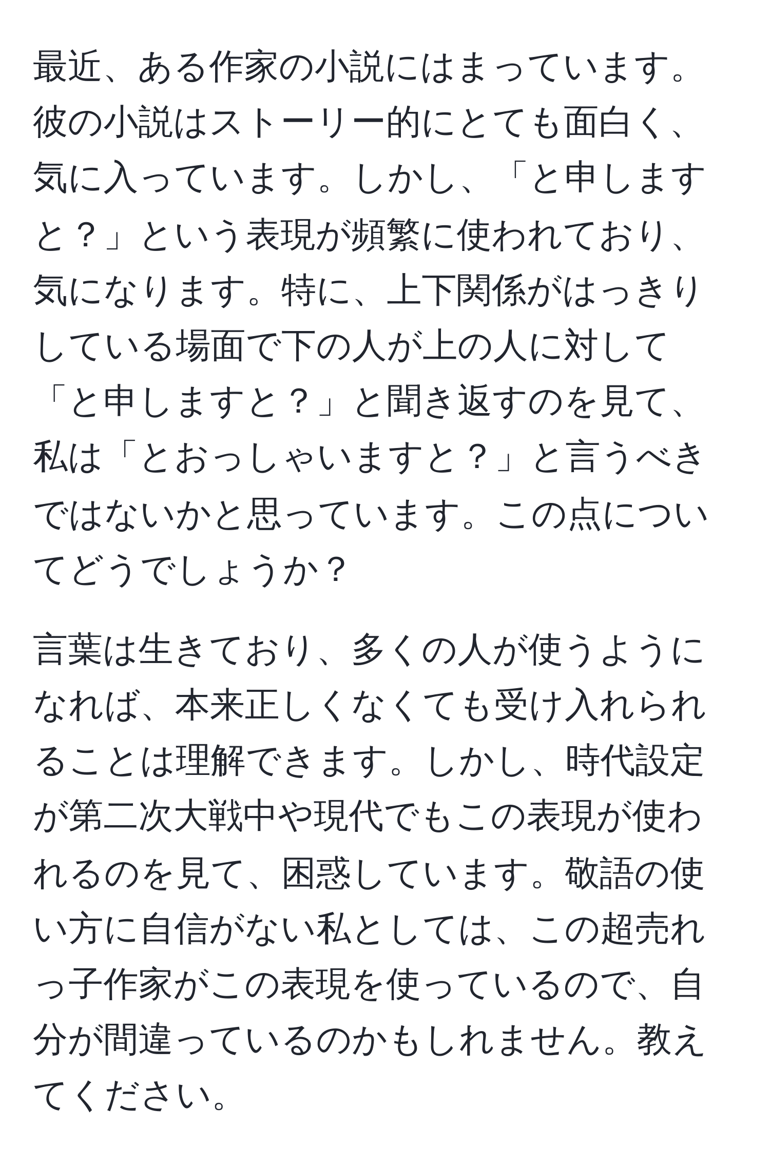 最近、ある作家の小説にはまっています。彼の小説はストーリー的にとても面白く、気に入っています。しかし、「と申しますと？」という表現が頻繁に使われており、気になります。特に、上下関係がはっきりしている場面で下の人が上の人に対して「と申しますと？」と聞き返すのを見て、私は「とおっしゃいますと？」と言うべきではないかと思っています。この点についてどうでしょうか？

言葉は生きており、多くの人が使うようになれば、本来正しくなくても受け入れられることは理解できます。しかし、時代設定が第二次大戦中や現代でもこの表現が使われるのを見て、困惑しています。敬語の使い方に自信がない私としては、この超売れっ子作家がこの表現を使っているので、自分が間違っているのかもしれません。教えてください。