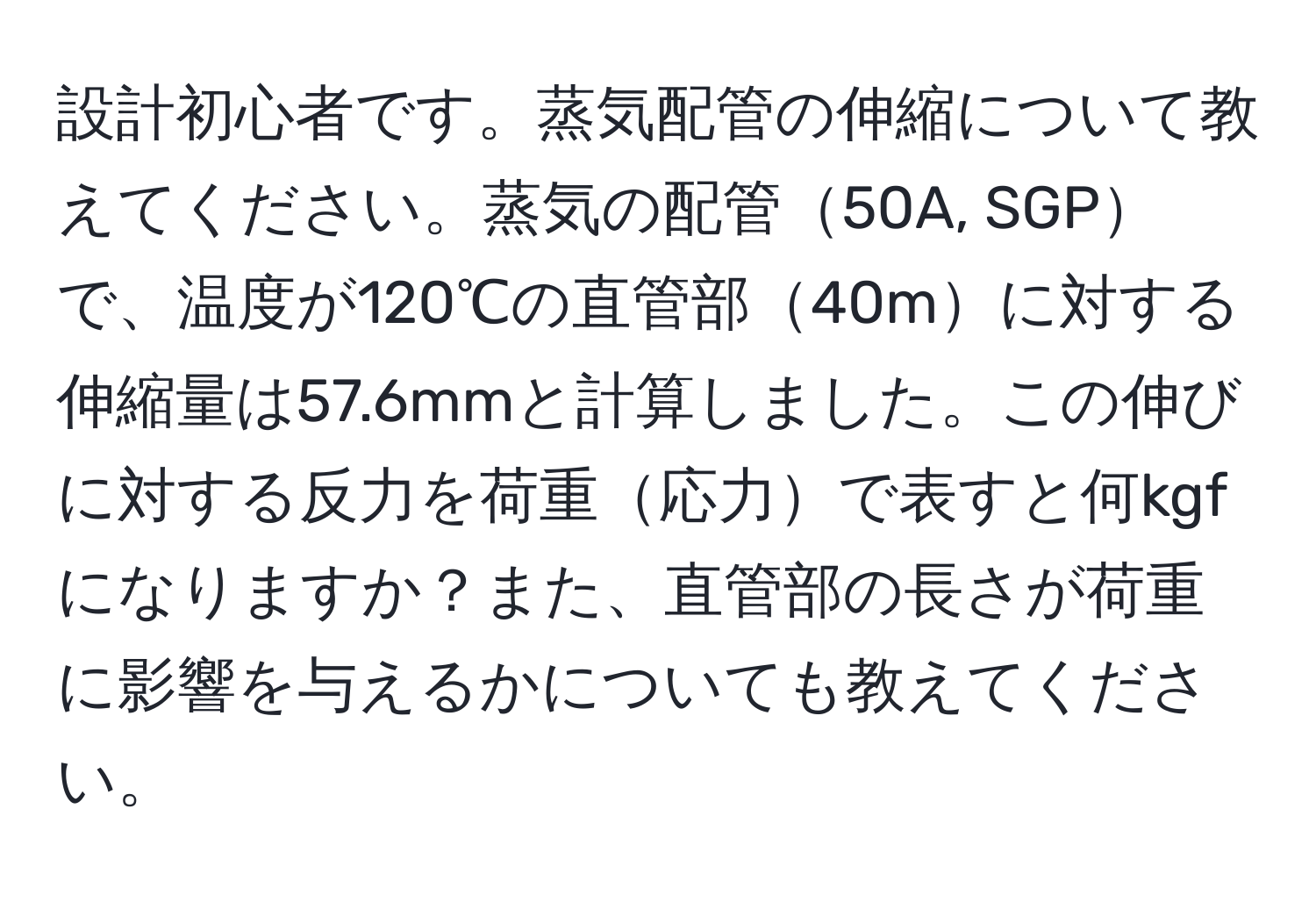 設計初心者です。蒸気配管の伸縮について教えてください。蒸気の配管50A, SGPで、温度が120℃の直管部40mに対する伸縮量は57.6mmと計算しました。この伸びに対する反力を荷重応力で表すと何kgfになりますか？また、直管部の長さが荷重に影響を与えるかについても教えてください。