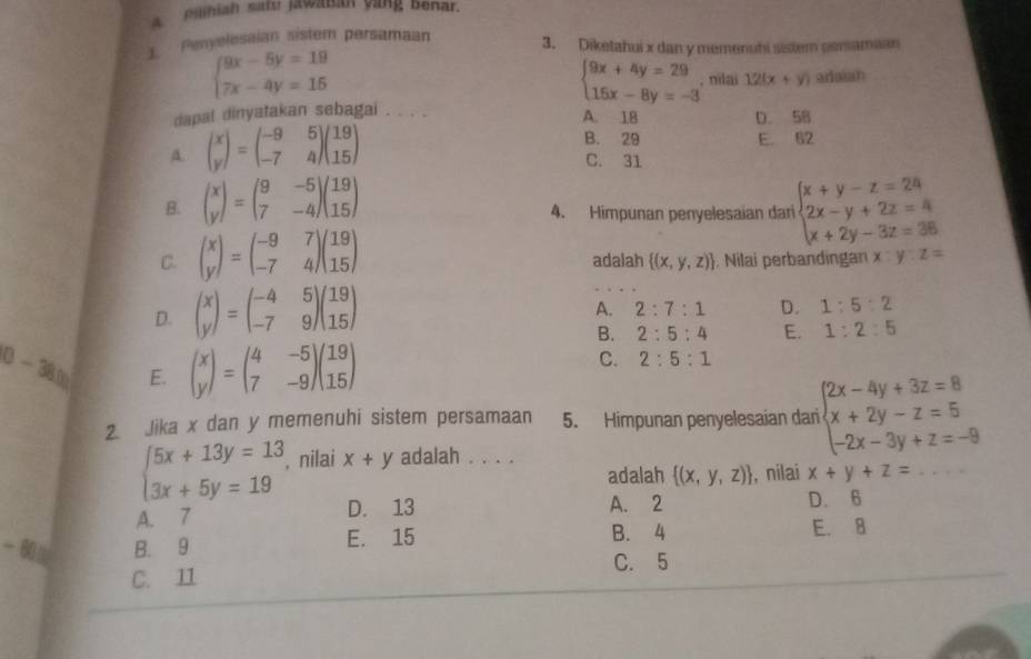 aniah sath jawanan vàng benar.
1 Penyelesaian sistem persamaan 3. Diketahui x dan y memenuhi sistem persamaan
beginarrayl 9x-5y=19 7x-4y=15endarray.
beginarrayl 9x+4y=29 15x-8y=-3endarray. , nilai 12(x+y) adaian
dapal dinyatakan sebagai . . . .
A. 1B D. 58
A. beginpmatrix x yendpmatrix =beginpmatrix -9&5 -7&4endpmatrix beginpmatrix 19 15endpmatrix
B. 29 E. 52
C. 31
B. beginpmatrix x yendpmatrix =beginpmatrix 9&-5 7&-4endpmatrix beginpmatrix 19 15endpmatrix
4. Himpunan penyelesaian dari beginarrayl x+y-z=24 2x-y+2z=4 x+2y-3z=36endarray.
C. beginpmatrix x yendpmatrix =beginpmatrix -9&7 -7&4endpmatrix beginpmatrix 19 15endpmatrix adalah  (x,y,z). Nilai perbandingan x:y:z=
D. beginpmatrix x yendpmatrix =beginpmatrix -4&5 -7&9endpmatrix beginpmatrix 19 15endpmatrix
A. 2:7:1 D. 1:5:2
B. 2:5:4 E. 1:2:5
0-380 E. beginpmatrix x yendpmatrix =beginpmatrix 4&-5 7&-9endpmatrix beginpmatrix 19 15endpmatrix
C. 2:5:1
2. Jika x dan y memenuhi sistem persamaan 5. Himpunan penyelesaian dari beginarrayl 2x-4y+3z=8 x+2y-z=5 -2x-3y+z=-9endarray.
beginarrayl 5x+13y=13 3x+5y=19endarray. , nilai x+y adalah . . . .
adalah  (x,y,z) , nilai x+y+z=
A. 7 D. 13 A. 2 D. 6
B. 9 E. 15 B. 4
E. 8
C. 5
C. 11