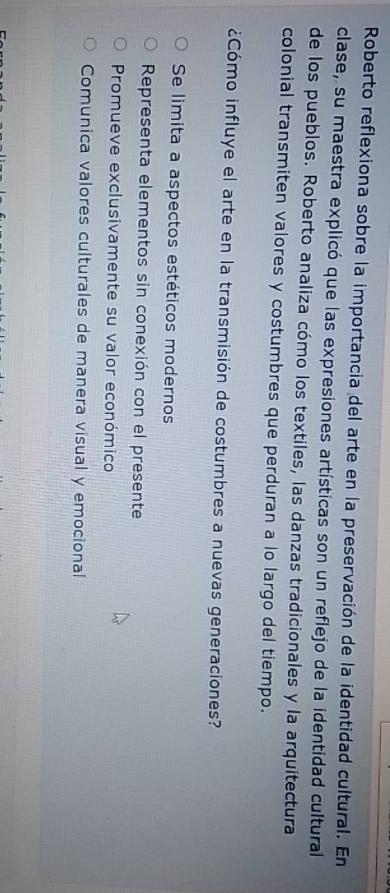 Roberto reflexiona sobre la importancia del arte en la preservación de la identidad cultural. En
clase, su maestra explicó que las expresiones artísticas son un reflejo de la identidad cultural
de los pueblos. Roberto analiza cómo los textiles, las danzas tradicionales y la arquitectura
colonial transmiten valores y costumbres que perduran a lo largo del tiempo.
¿Cómo influye el arte en la transmisión de costumbres a nuevas generaciones?
Se limita a aspectos estéticos modernos
Representa elementos sin conexión con el presente
Promueve exclusivamente su valor económico
Comunica valores culturales de manera visual y emocional