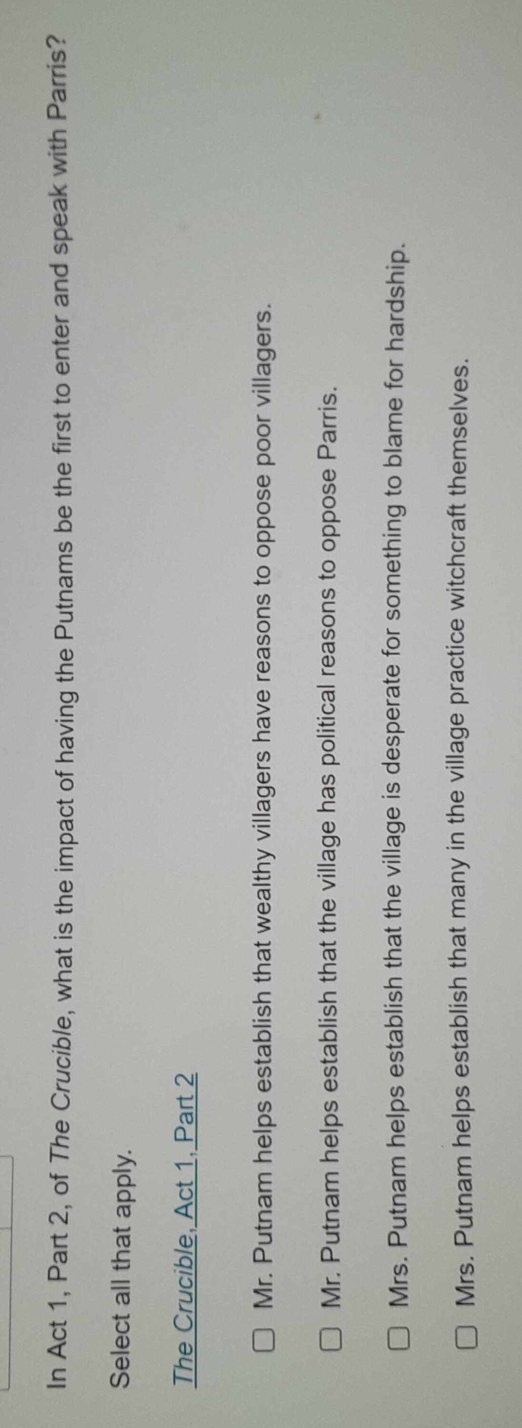 In Act 1, Part 2, of The Crucible, what is the impact of having the Putnams be the first to enter and speak with Parris?
Select all that apply.
The Crucible, Act 1, Part 2
Mr. Putnam helps establish that wealthy villagers have reasons to oppose poor villagers.
Mr. Putnam helps establish that the village has political reasons to oppose Parris.
Mrs. Putnam helps establish that the village is desperate for something to blame for hardship.
Mrs. Putnam helps establish that many in the village practice witchcraft themselves.