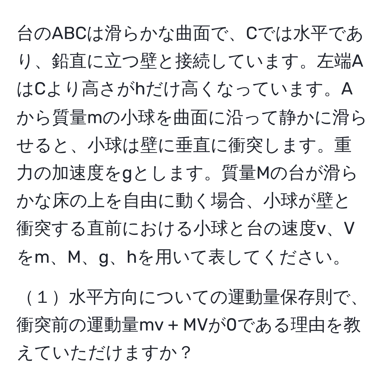 台のABCは滑らかな曲面で、Cでは水平であり、鉛直に立つ壁と接続しています。左端AはCより高さがhだけ高くなっています。Aから質量mの小球を曲面に沿って静かに滑らせると、小球は壁に垂直に衝突します。重力の加速度をgとします。質量Mの台が滑らかな床の上を自由に動く場合、小球が壁と衝突する直前における小球と台の速度v、Vをm、M、g、hを用いて表してください。

１水平方向についての運動量保存則で、衝突前の運動量mv + MVが0である理由を教えていただけますか？