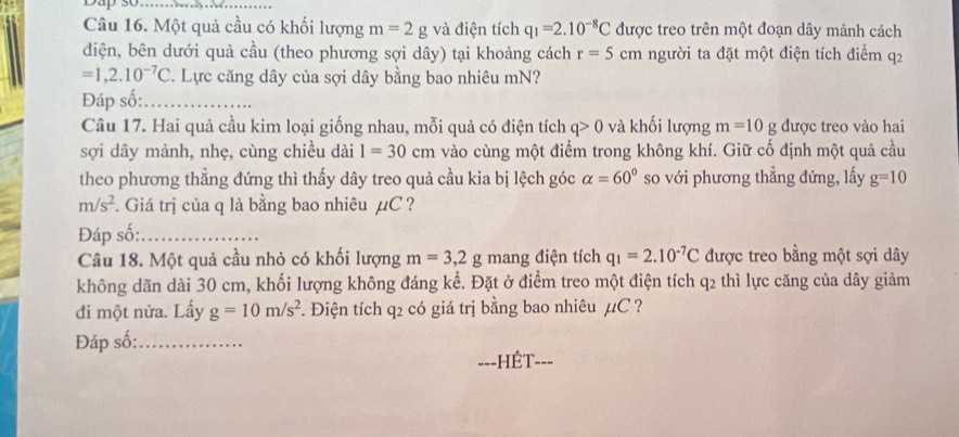 Dap số_ 
Câu 16. Một quả cầu có khối lượng m=2g và điện tích q_1=2.10^(-8)C được treo trên một đoạn dây mảnh cách 
điện, bên dưới quả cầu (theo phương sợi dây) tại khoảng cách r=5cm người ta đặt một điện tích điểm q2
=1,2.10^(-7)C T. Lực căng dây của sợi dây bằng bao nhiêu mN? 
Đáp số:_ 
Câu 17. Hai quả cầu kim loại giống nhau, mỗi quả có điện tích q>0 và khối lượng m=10g được treo vào hai 
sợi dây mảnh, nhẹ, cùng chiều dài 1=30cm vào cùng một điểm trong không khí. Giữ cố định một quả cầu 
theo phương thẳng đứng thì thấy dây treo quả cầu kia bị lệch góc alpha =60° so với phương thẳng đứng, lấy g=10
m/s^2. Giá trị của q là bằng bao nhiêu µC ? 
Đáp số:_ 
Câu 18. Một quả cầu nhỏ có khối lượng m=3,2g mang điện tích q_1=2.10^(-7)C được treo bằng một sợi dây 
không dãn dài 30 cm, khối lượng không đáng kể. Đặt ở điểm treo một điện tích q2 thì lực căng của dây giảm 
đi một nửa. Lấy g=10m/s^2 F. Điện tích q2 có giá trị bằng bao nhiêu µC ? 
Đáp số:_ 
---HÉT