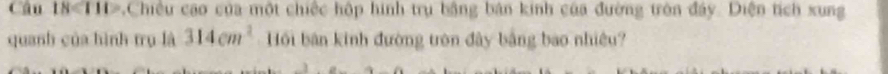 Câu 18<111</tex> ,Chiều cao của một chiếc hộp hình trụ bằng bản kinh của đường tròn đây. Diện tích xung 
quanh của hình trụ là 314cm^2 Hồi bản kinh đường tròn đây bằng bao nhiều?