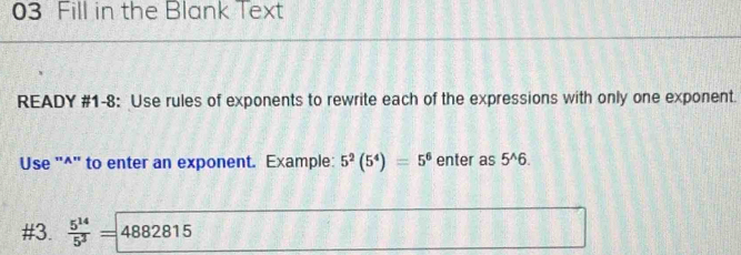 Fill in the Blank Text 
READY #1-8: Use rules of exponents to rewrite each of the expressions with only one exponent. 
Use "^" to enter an exponent. Example: 5^2(5^4)=5^6 enter as 5^(wedge)6. 
#3.  5^(14)/5^3 = 4882815 (y^2]