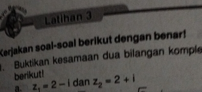 Latihan 3 
Kerjakan soal-soal berikut dengan benar! 
. Buktikan kesamaan dua bilangan komple 
berikut! 
a. z_1=2-i dan z_2=2+i