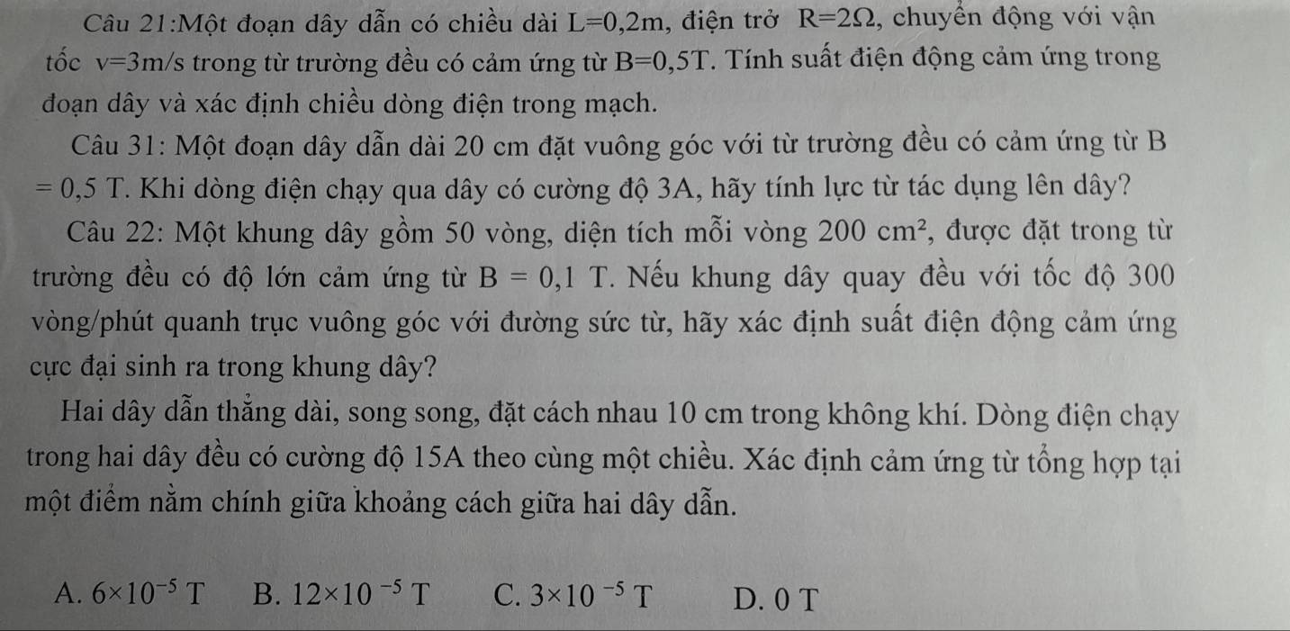 Một đoạn dây dẫn có chiều dài L=0,2m , điện trở R=2Omega , chuyển động với vận
tốc v=3m/s - trong từ trường đều có cảm ứng từ B=0,5T. Tính suất điện động cảm ứng trong
đoạn dây và xác định chiều dòng điện trong mạch.
Câu 31: Một đoạn dây dẫn dài 20 cm đặt vuông góc với từ trường đều có cảm ứng từ B
=0,5T. Khi dòng điện chạy qua dây có cường độ 3A, hãy tính lực từ tác dụng lên dây?
Câu 22: Một khung dây gồm 50 vòng, diện tích mỗi vòng 200cm^2 , được đặt trong từ
trường đều có độ lớn cảm ứng từ B=0,1T. Nếu khung dây quay đều với tốc độ 300
vòng/phút quanh trục vuông góc với đường sức từ, hãy xác định suất điện động cảm ứng
cực đại sinh ra trong khung dây?
Hai dây dẫn thẳng dài, song song, đặt cách nhau 10 cm trong không khí. Dòng điện chạy
trong hai dây đều có cường độ 15A theo cùng một chiều. Xác định cảm ứng từ tổng hợp tại
một điểm nằm chính giữa khoảng cách giữa hai dây dẫn.
A. 6* 10^(-5)T B. 12* 10^(-5)T C. 3* 10^(-5)T D. 0 T