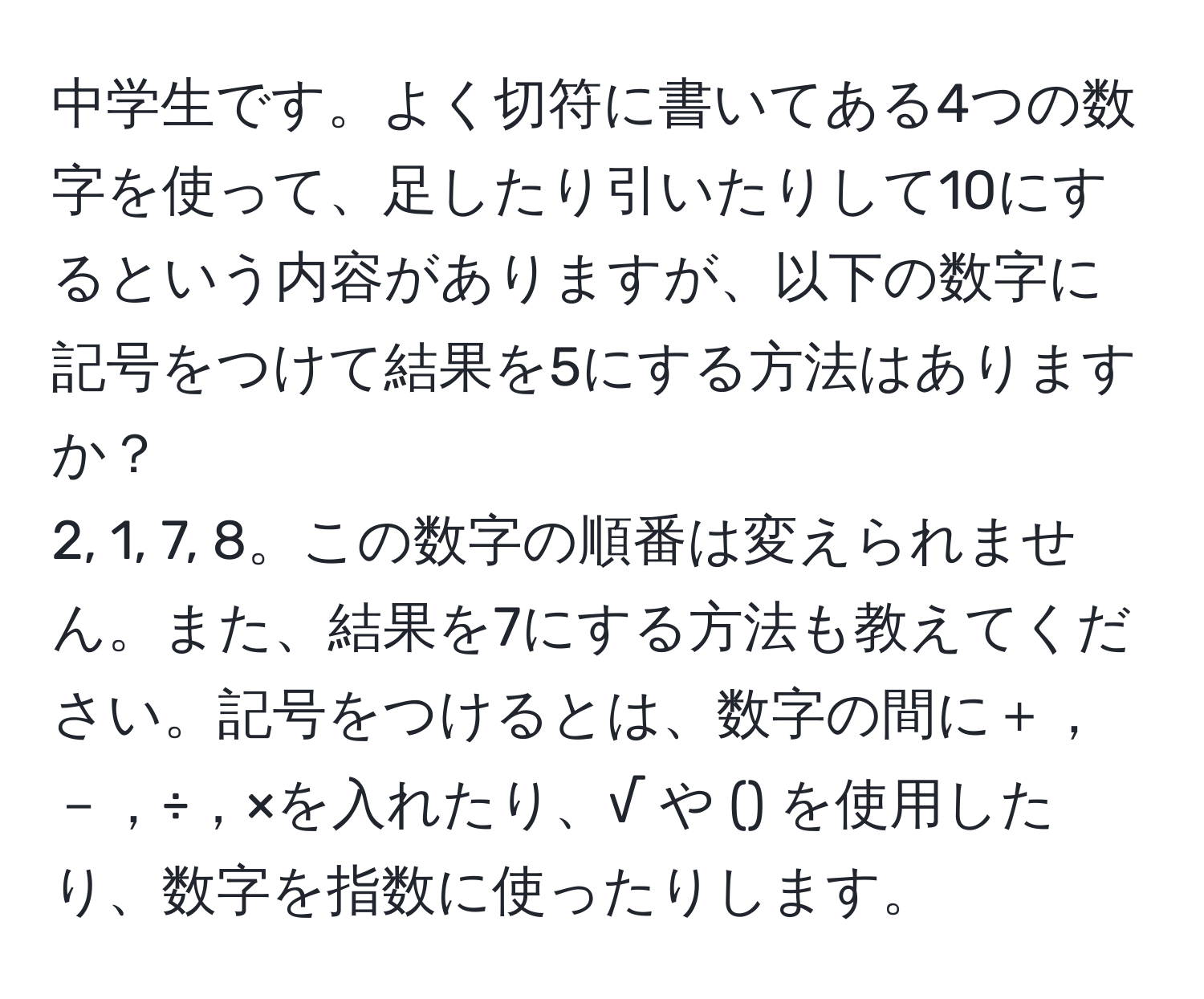 中学生です。よく切符に書いてある4つの数字を使って、足したり引いたりして10にするという内容がありますが、以下の数字に記号をつけて結果を5にする方法はありますか？ 
2, 1, 7, 8。この数字の順番は変えられません。また、結果を7にする方法も教えてください。記号をつけるとは、数字の間に＋，－，÷，×を入れたり、√ や () を使用したり、数字を指数に使ったりします。