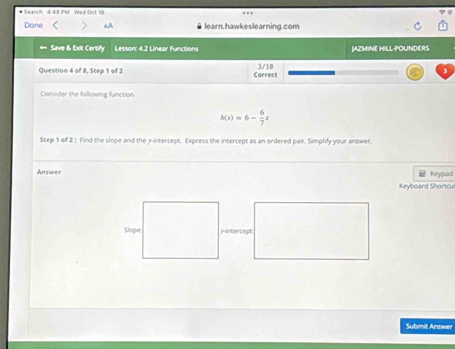 Search 4:48 PM Wed Oct 16 
Done AA learn. hawkeslearning.com 
← Save & Exlt Certify Lesson: 4.2 Linear Functions JAZMINE HILL-POUNDERS 
Question 4 of 8, Step 1 of 2 Correct 3/10 
3 
Consider the following function.
h(x)=6- 6/7 x
Step 1 of 2 : Find the slope and the 3 -intercept. Express the intercept as an ordered pair. Simplify your answer. 
Answer Keypad 
Keyboard Shortcu 
)intercept: 
Submit Answer