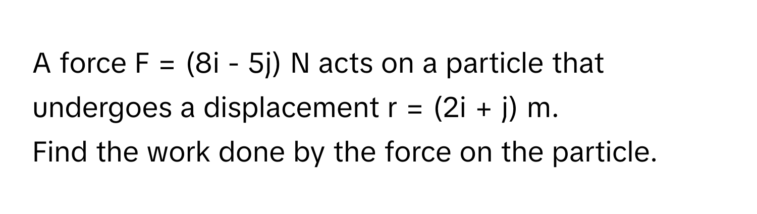 A force F = (8i - 5j) N acts on a particle that undergoes a displacement r = (2i + j) m. 

Find the work done by the force on the particle.